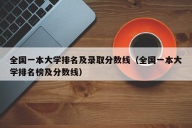 全国一本大学排名及录取分数线（全国一本大学排名榜及分数线）