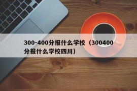 300-400分报什么学校（300400分报什么学校四川）