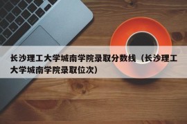 长沙理工大学城南学院录取分数线（长沙理工大学城南学院录取位次）