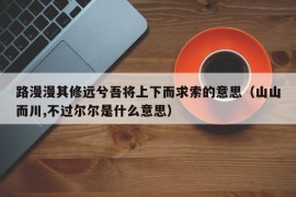 路漫漫其修远兮吾将上下而求索的意思（山山而川,不过尔尔是什么意思）