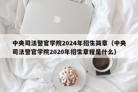 中央司法警官学院2024年招生简章（中央司法警官学院2020年招生章程是什么）