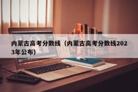 内蒙古高考分数线（内蒙古高考分数线2023年公布）