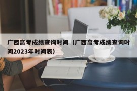 广西高考成绩查询时间（广西高考成绩查询时间2023年时间表）