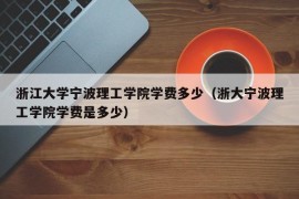 浙江大学宁波理工学院学费多少（浙大宁波理工学院学费是多少）