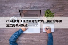 2024黑龙江预估高考分数线（预计今年黑龙江高考分数线）