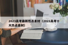 2023高考最新热点素材（2021高考十大热点素材）