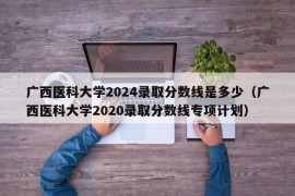 广西医科大学2024录取分数线是多少（广西医科大学2020录取分数线专项计划）