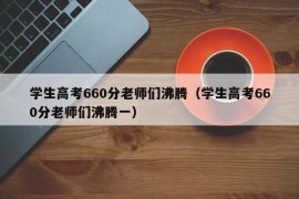 学生高考660分老师们沸腾（学生高考660分老师们沸腾一）