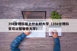 350分理科能上什么好大学（350分理科生可以报哪些大学）