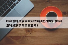 呼和浩特民族学院2023录取分数线（呼和浩特民族学院录取名单）