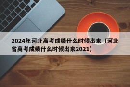 2024年河北高考成绩什么时候出来（河北省高考成绩什么时候出来2021）