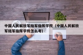 中国人民解放军陆军指挥学院（中国人民解放军陆军指挥学院怎么考）