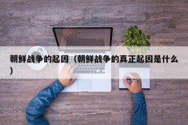 朝鲜战争的起因（朝鲜战争的真正起因是什么）