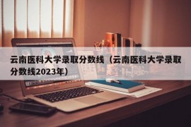 云南医科大学录取分数线（云南医科大学录取分数线2023年）