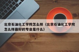 北京石油化工学院怎么样（北京石油化工学院怎么样最好的专业是什么）