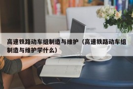 高速铁路动车组制造与维护（高速铁路动车组制造与维护学什么）