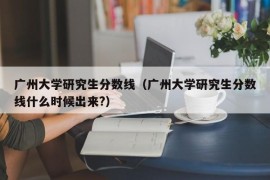 广州大学研究生分数线（广州大学研究生分数线什么时候出来?）