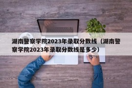 湖南警察学院2023年录取分数线（湖南警察学院2023年录取分数线是多少）