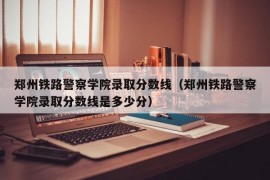 郑州铁路警察学院录取分数线（郑州铁路警察学院录取分数线是多少分）