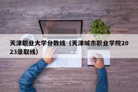 天津职业大学分数线（天津城市职业学院2023录取线）