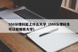 550分理科能上什么大学（550分理科生可以报哪些大学）