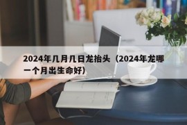 2024年几月几日龙抬头（2024年龙哪一个月出生命好）