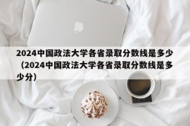 2024中国政法大学各省录取分数线是多少（2024中国政法大学各省录取分数线是多少分）