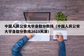 中国人民公安大学录取分数线（中国人民公安大学录取分数线2023天津）