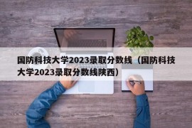 国防科技大学2023录取分数线（国防科技大学2023录取分数线陕西）