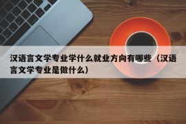 汉语言文学专业学什么就业方向有哪些（汉语言文学专业是做什么）