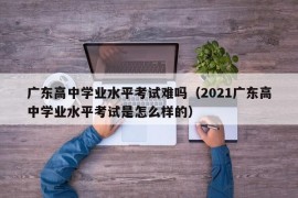 广东高中学业水平考试难吗（2021广东高中学业水平考试是怎么样的）