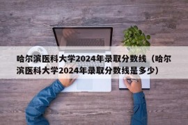 哈尔滨医科大学2024年录取分数线（哈尔滨医科大学2024年录取分数线是多少）