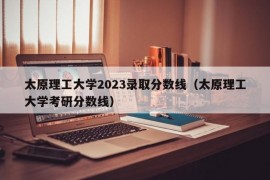 太原理工大学2023录取分数线（太原理工大学考研分数线）