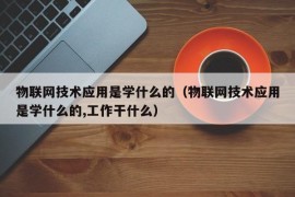 物联网技术应用是学什么的（物联网技术应用是学什么的,工作干什么）