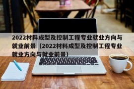 2022材料成型及控制工程专业就业方向与就业前景（2022材料成型及控制工程专业就业方向与就业前景）