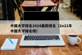 中国大学排名2024最新排名（2o21年中国大学排名榜）