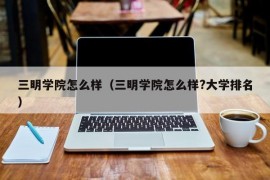 三明学院怎么样（三明学院怎么样?大学排名）