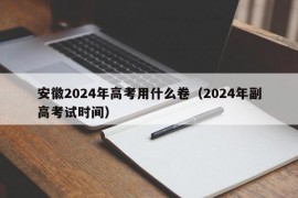 安徽2024年高考用什么卷（2024年副高考试时间）