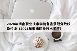 2024年海南职业技术学院各省录取分数线及位次（2021年海南职业技术学院）