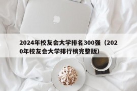 2024年校友会大学排名300强（2020年校友会大学排行榜完整版）