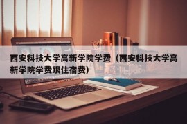 西安科技大学高新学院学费（西安科技大学高新学院学费跟住宿费）