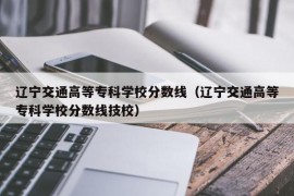 辽宁交通高等专科学校分数线（辽宁交通高等专科学校分数线技校）