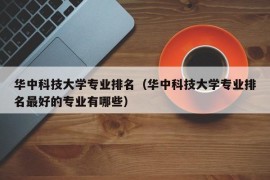 华中科技大学专业排名（华中科技大学专业排名最好的专业有哪些）