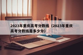 2023年重庆高考分数线（2023年重庆高考分数线是多少分）