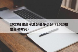 2023福建高考总分是多少分（2023福建高考时间）