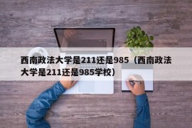 西南政法大学是211还是985（西南政法大学是211还是985学校）