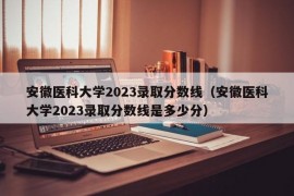 安徽医科大学2023录取分数线（安徽医科大学2023录取分数线是多少分）