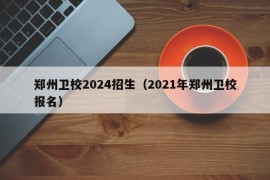 郑州卫校2024招生（2021年郑州卫校报名）