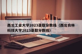 西北工业大学2023录取分数线（西北农林科技大学2023录取分数线）