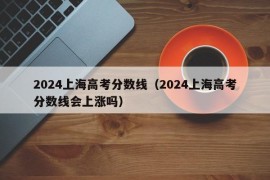 2024上海高考分数线（2024上海高考分数线会上涨吗）